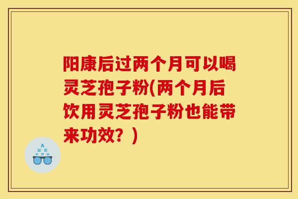 阳康后过两个月可以喝灵芝孢子粉(两个月后饮用灵芝孢子粉也能带来功效？)