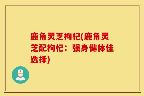 鹿角灵芝枸杞(鹿角灵芝配枸杞：强身健体佳选择)