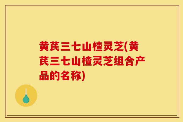 黄芪三七山楂灵芝(黄芪三七山楂灵芝组合产品的名称)