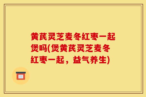 黄芪灵芝麦冬红枣一起煲吗(煲黄芪灵芝麦冬红枣一起，益气养生)