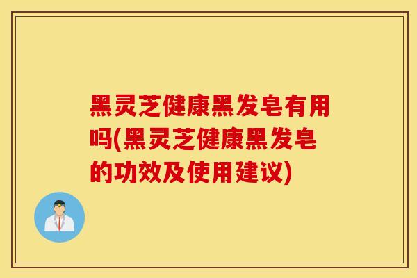 黑灵芝健康黑发皂有用吗(黑灵芝健康黑发皂的功效及使用建议)