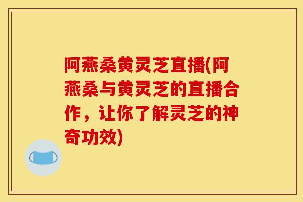 阿燕桑黄灵芝直播(阿燕桑与黄灵芝的直播合作，让你了解灵芝的神奇功效)