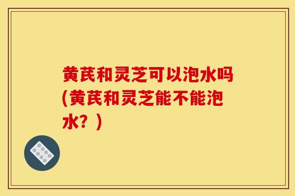 黄芪和灵芝可以泡水吗(黄芪和灵芝能不能泡水？)