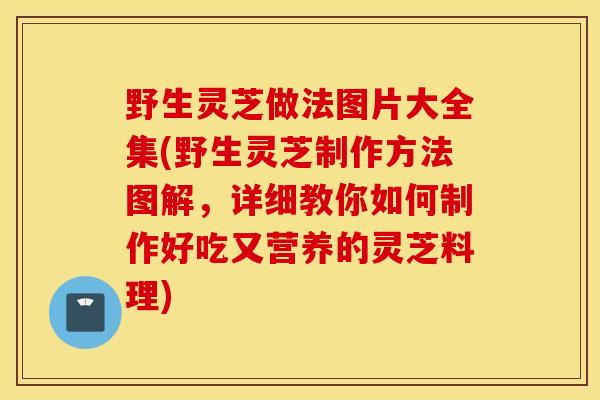 野生灵芝做法图片大全集(野生灵芝制作方法图解，详细教你如何制作好吃又营养的灵芝料理)