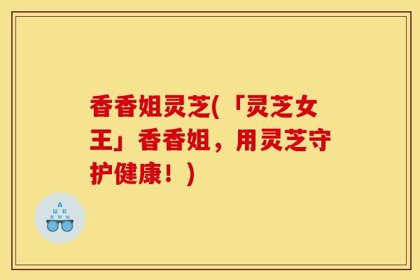 香香姐灵芝(「灵芝女王」香香姐，用灵芝守护健康！)