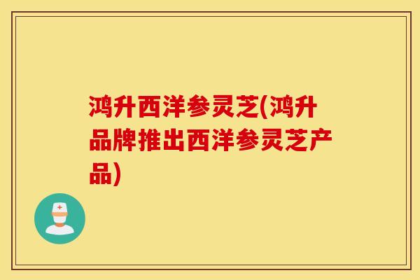 鸿升西洋参灵芝(鸿升品牌推出西洋参灵芝产品)