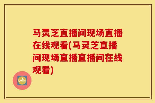 马灵芝直播间现场直播在线观看(马灵芝直播间现场直播直播间在线观看)