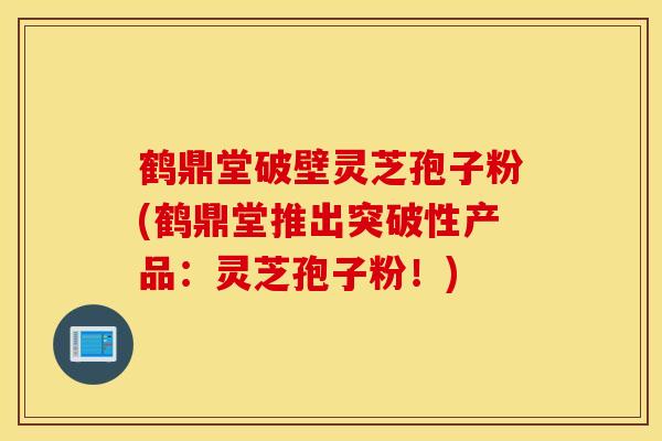 鹤鼎堂破壁灵芝孢子粉(鹤鼎堂推出突破性产品：灵芝孢子粉！)