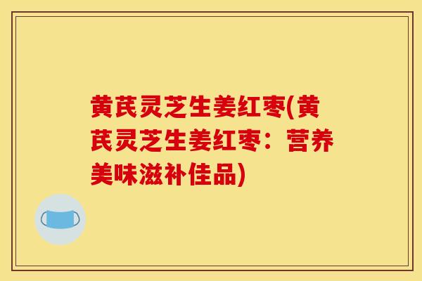 黄芪灵芝生姜红枣(黄芪灵芝生姜红枣：营养美味滋补佳品)
