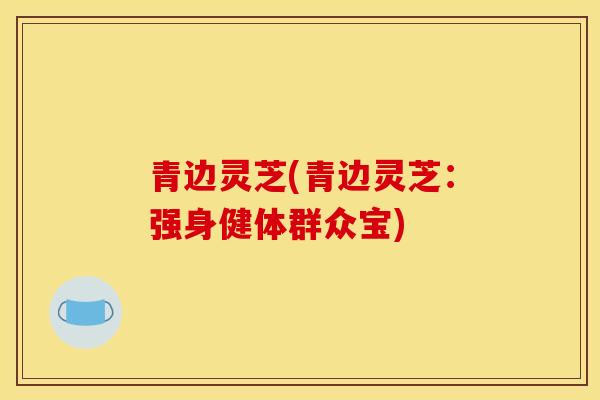 青边灵芝(青边灵芝：强身健体群众宝)