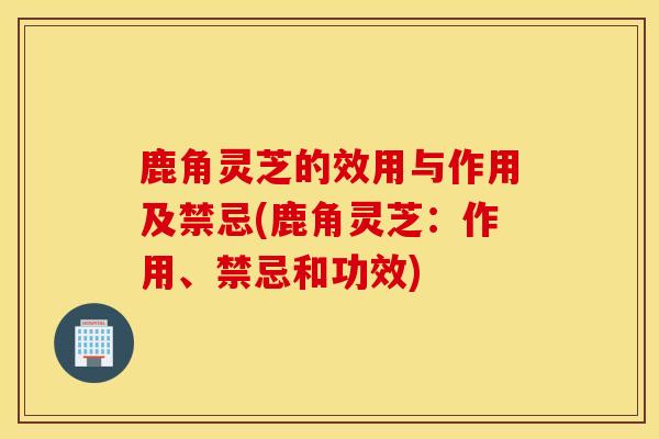 鹿角灵芝的效用与作用及禁忌(鹿角灵芝：作用、禁忌和功效)