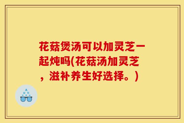 花菇煲汤可以加灵芝一起炖吗(花菇汤加灵芝，滋补养生好选择。)