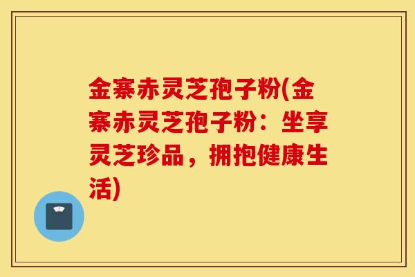 金寨赤灵芝孢子粉(金寨赤灵芝孢子粉：坐享灵芝珍品，拥抱健康生活)