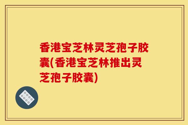 香港宝芝林灵芝孢子胶囊(香港宝芝林推出灵芝孢子胶囊)