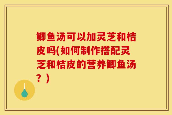 鲫鱼汤可以加灵芝和桔皮吗(如何制作搭配灵芝和桔皮的营养鲫鱼汤？)
