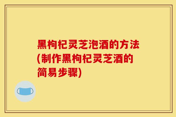 黑枸杞灵芝泡酒的方法(制作黑枸杞灵芝酒的简易步骤)