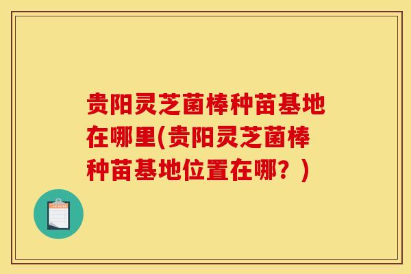 贵阳灵芝菌棒种苗基地在哪里(贵阳灵芝菌棒种苗基地位置在哪？)
