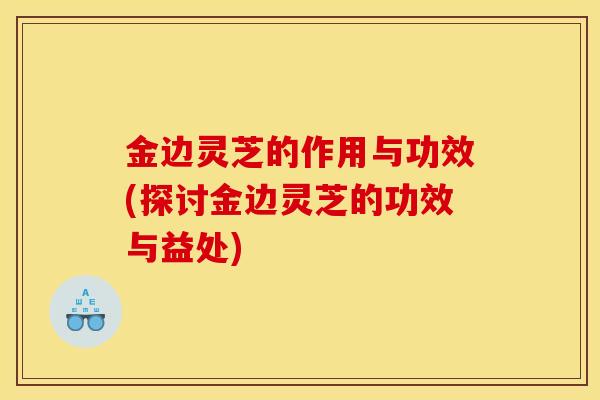 金边灵芝的作用与功效(探讨金边灵芝的功效与益处)