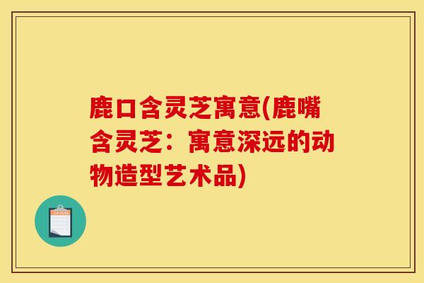 鹿口含灵芝寓意(鹿嘴含灵芝：寓意深远的动物造型艺术品)