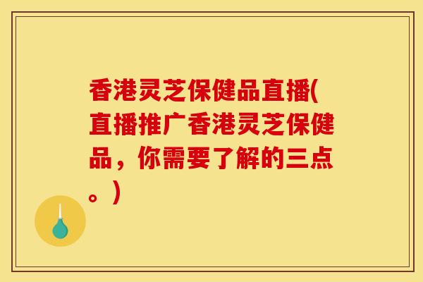 香港灵芝保健品直播(直播推广香港灵芝保健品，你需要了解的三点。)