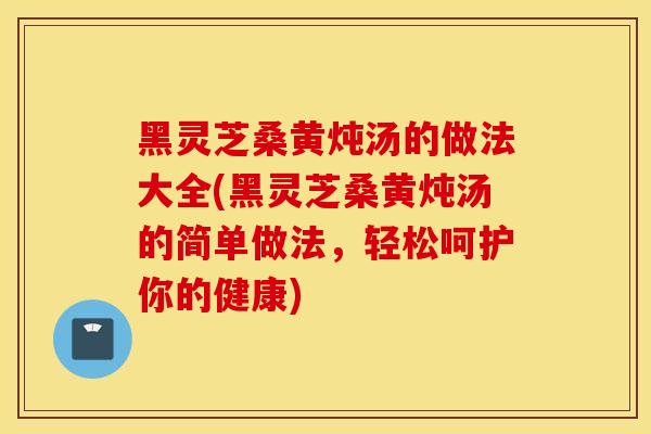 黑灵芝桑黄炖汤的做法大全(黑灵芝桑黄炖汤的简单做法，轻松呵护你的健康)