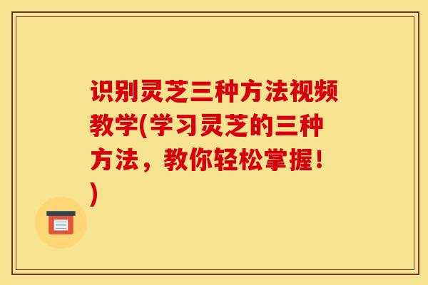 识别灵芝三种方法视频教学(学习灵芝的三种方法，教你轻松掌握！)