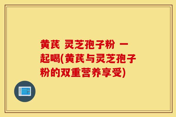 黄芪 灵芝孢子粉 一起喝(黄芪与灵芝孢子粉的双重营养享受)