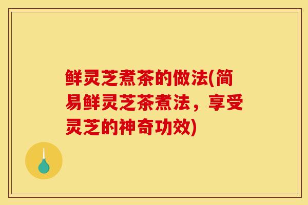 鲜灵芝煮茶的做法(简易鲜灵芝茶煮法，享受灵芝的神奇功效)