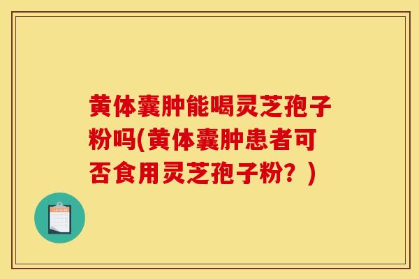 黄体囊肿能喝灵芝孢子粉吗(黄体囊肿患者可否食用灵芝孢子粉？)