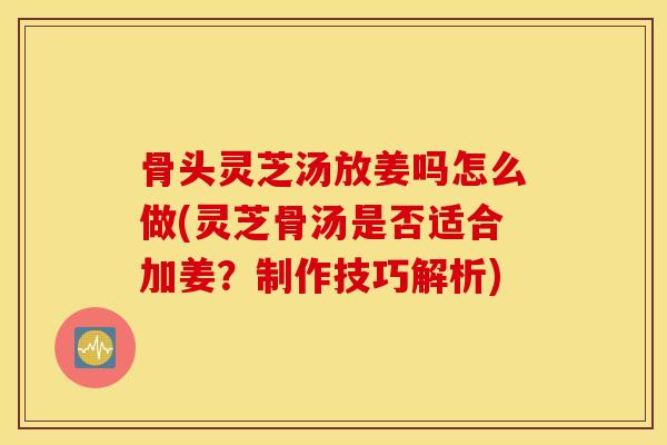 骨头灵芝汤放姜吗怎么做(灵芝骨汤是否适合加姜？制作技巧解析)