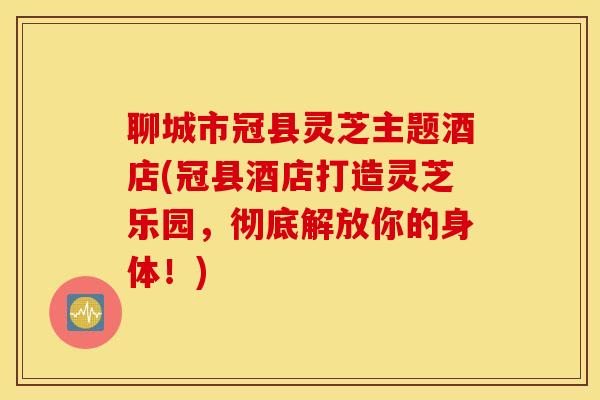 聊城市冠县灵芝主题酒店(冠县酒店打造灵芝乐园，彻底解放你的身体！)