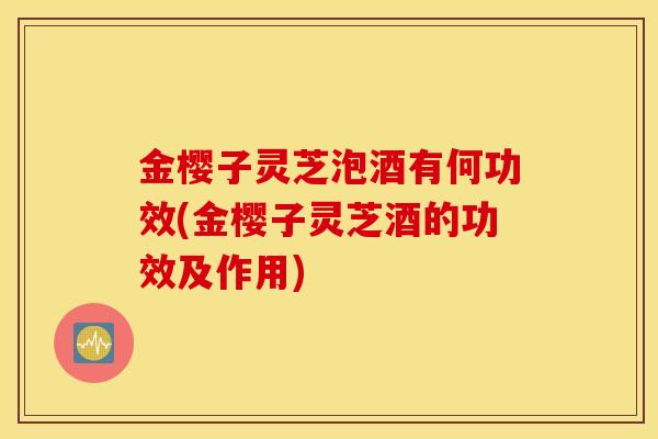 金樱子灵芝泡酒有何功效(金樱子灵芝酒的功效及作用)