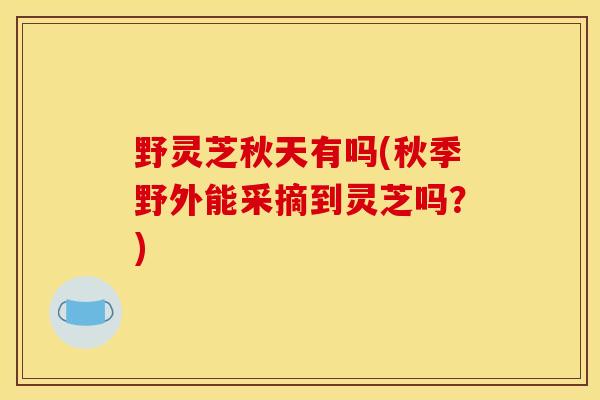 野灵芝秋天有吗(秋季野外能采摘到灵芝吗？)