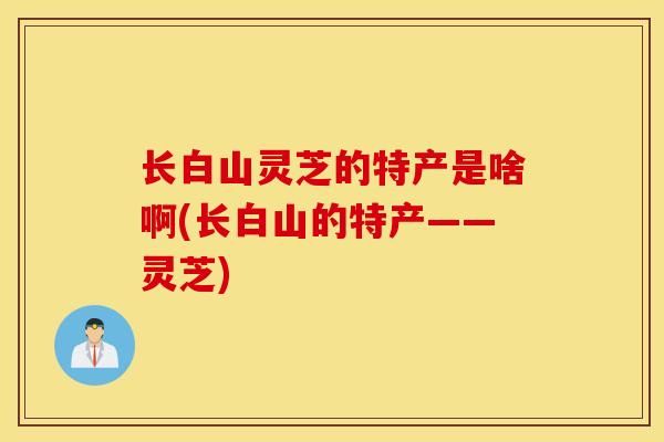 长白山灵芝的特产是啥啊(长白山的特产——灵芝)