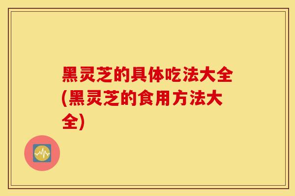 黑灵芝的具体吃法大全(黑灵芝的食用方法大全)