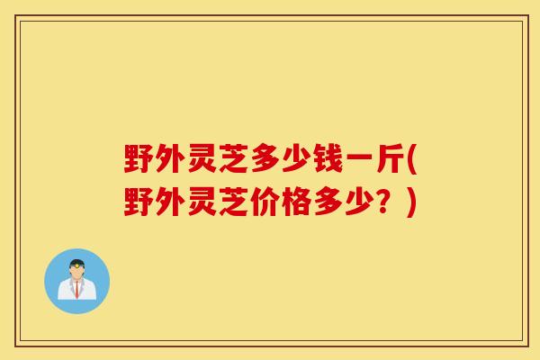 野外灵芝多少钱一斤(野外灵芝价格多少？)