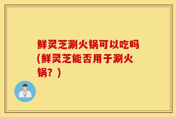 鲜灵芝涮火锅可以吃吗(鲜灵芝能否用于涮火锅？)