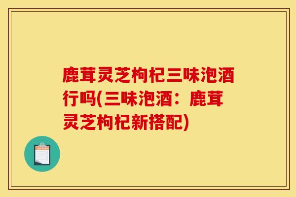 鹿茸灵芝枸杞三味泡酒行吗(三味泡酒：鹿茸灵芝枸杞新搭配)