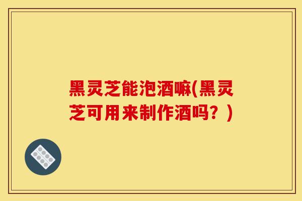 黑灵芝能泡酒嘛(黑灵芝可用来制作酒吗？)