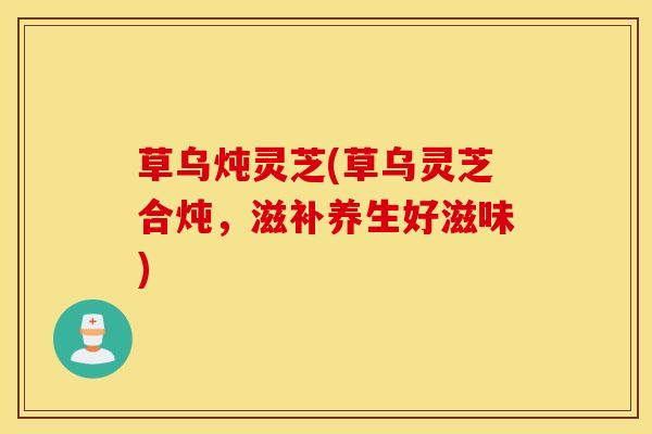 草乌炖灵芝(草乌灵芝合炖，滋补养生好滋味)