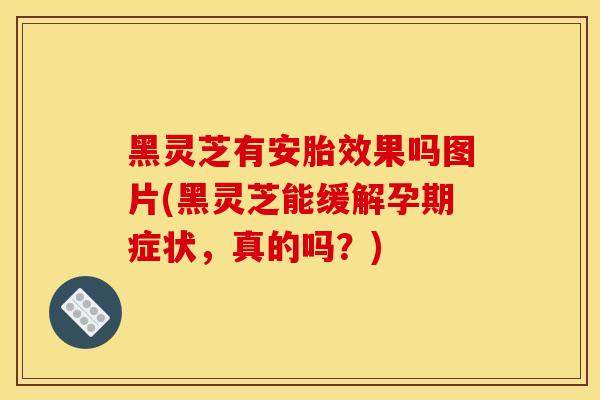 黑灵芝有安胎效果吗图片(黑灵芝能缓解孕期症状，真的吗？)