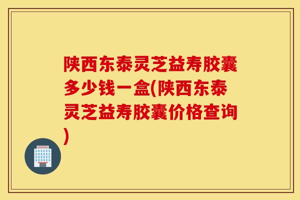 陕西东泰灵芝益寿胶囊多少钱一盒(陕西东泰灵芝益寿胶囊价格查询)