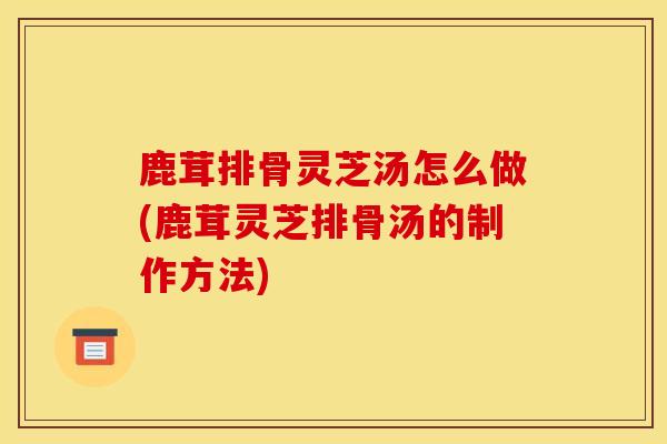 鹿茸排骨灵芝汤怎么做(鹿茸灵芝排骨汤的制作方法)