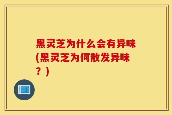 黑灵芝为什么会有异味(黑灵芝为何散发异味？)