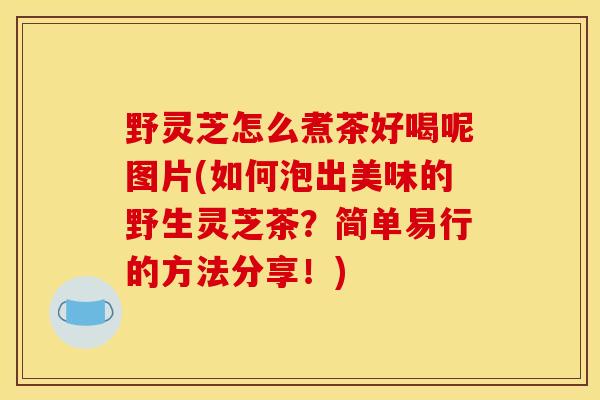 野灵芝怎么煮茶好喝呢图片(如何泡出美味的野生灵芝茶？简单易行的方法分享！)