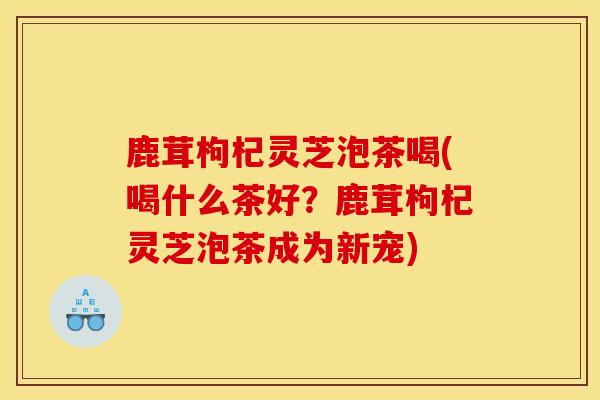 鹿茸枸杞灵芝泡茶喝(喝什么茶好？鹿茸枸杞灵芝泡茶成为新宠)