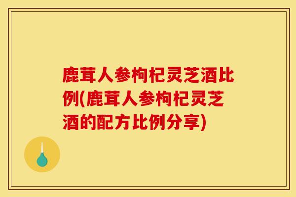 鹿茸人参枸杞灵芝酒比例(鹿茸人参枸杞灵芝酒的配方比例分享)