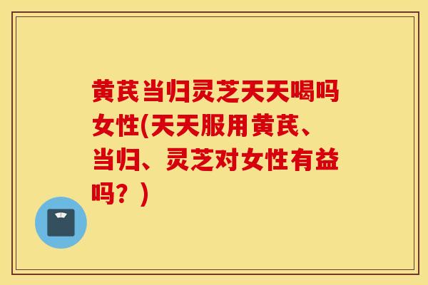 黄芪当归灵芝天天喝吗女性(天天服用黄芪、当归、灵芝对女性有益吗？)