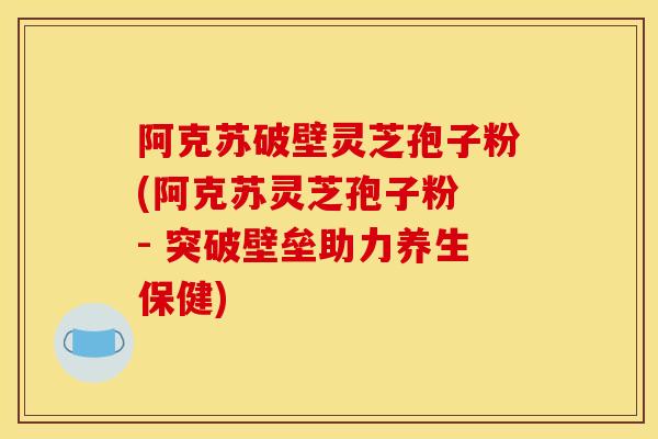 阿克苏破壁灵芝孢子粉(阿克苏灵芝孢子粉 - 突破壁垒助力养生保健)