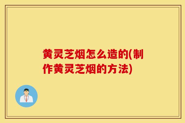 黄灵芝烟怎么造的(制作黄灵芝烟的方法)